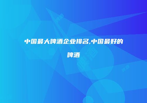 中国最大啤酒企业排名,中国最好的啤酒