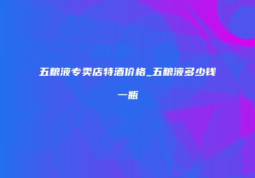 五粮液专卖店特酒价格_五粮液多少钱一瓶