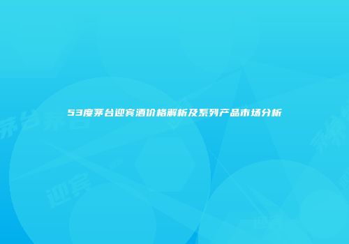 53度茅台迎宾酒价格解析及系列产品市场分析