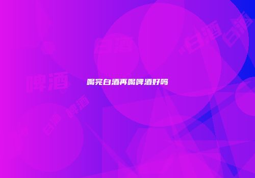 喝完白酒再喝啤酒好吗