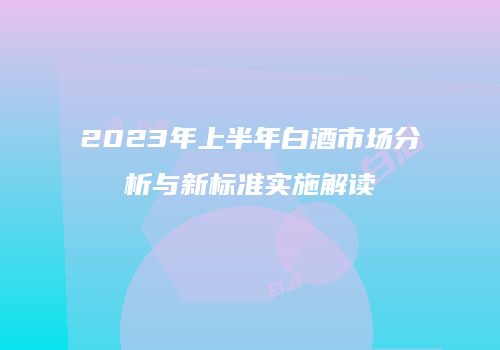 2023年上半年白酒市场分析与新标准实施解读