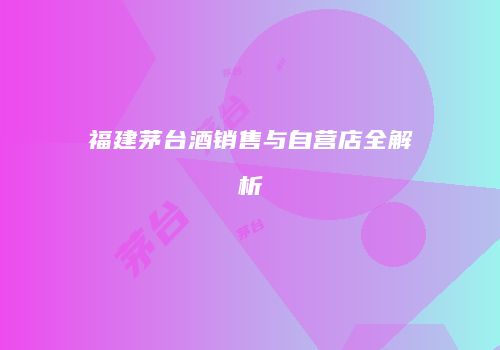 福建茅台酒销售与自营店全解析