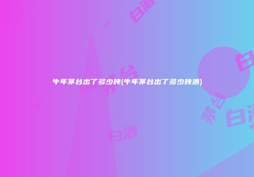 牛年茅台出了多少吨(牛年茅台出了多少吨酒)