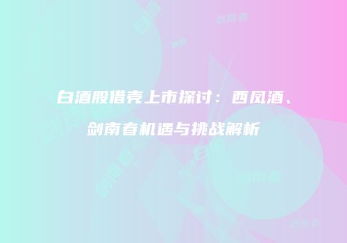 白酒股借壳上市探讨：西凤酒、剑南春机遇与挑战解析