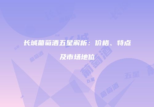 长城葡萄酒五星解析：价格、特点及市场地位