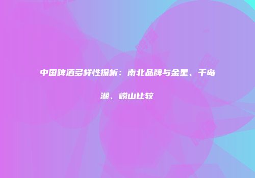 中国啤酒多样性探析：南北品牌与金星、千岛湖、崂山比较