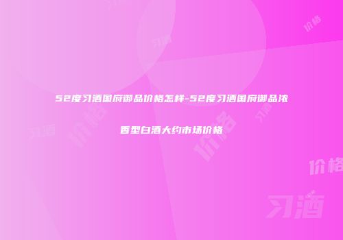52度习酒国府御品价格怎样-52度习酒国府御品浓香型白酒大约市场价格