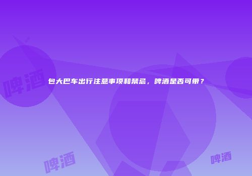 包大巴车出行注意事项和禁忌，啤酒是否可带？