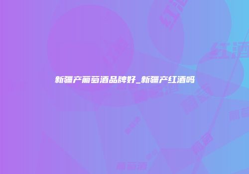 新疆产葡萄酒品牌好_新疆产红酒吗