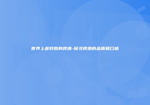 世界上最好喝的啤酒-探寻啤酒的品质和口感
