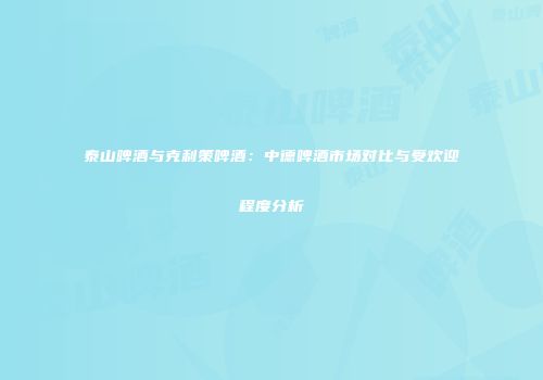 泰山啤酒与克利策啤酒：中德啤酒市场对比与受欢迎程度分析