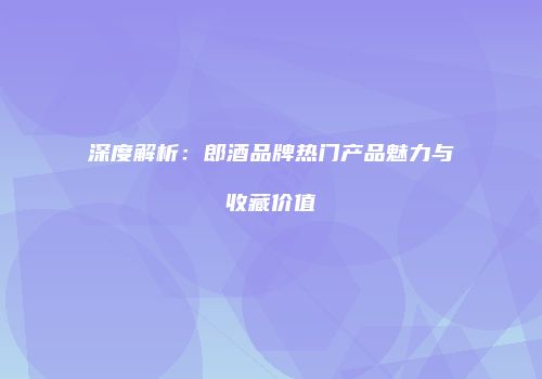 深度解析：郎酒品牌热门产品魅力与收藏价值
