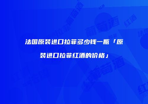 法国原装进口拉菲多少钱一瓶「原装进口拉菲红酒的价格」
