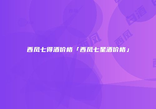 西凤七得酒价格「西凤七星酒价格」