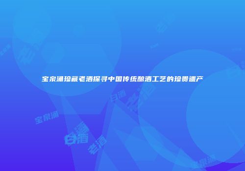 宝泉涌珍藏老酒探寻中国传统酿酒工艺的珍贵遗产