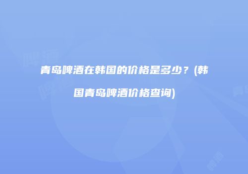 青岛啤酒在韩国的价格是多少？(韩国青岛啤酒价格查询)