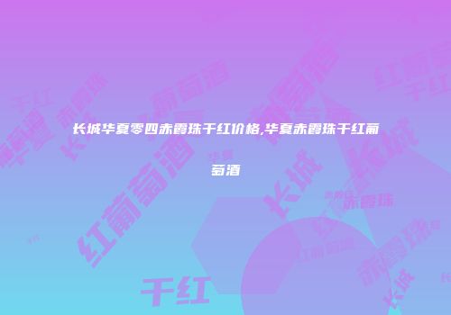 长城华夏零四赤霞珠干红价格,华夏赤霞珠干红葡萄酒