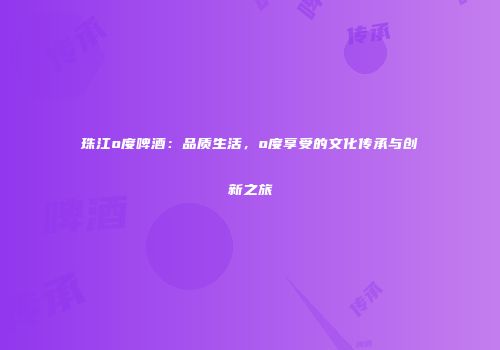 珠江o度啤酒：品质生活，o度享受的文化传承与创新之旅