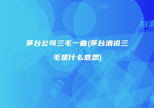 茅台公司三毛一曲(茅台酒说三毛是什么意思)