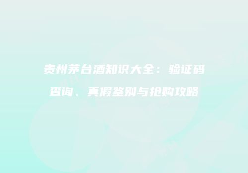 贵州茅台酒知识大全：验证码查询、真假鉴别与抢购攻略