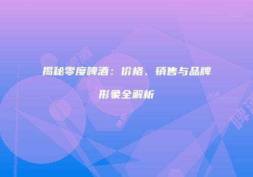 揭秘零度啤酒：价格、销售与品牌形象全解析