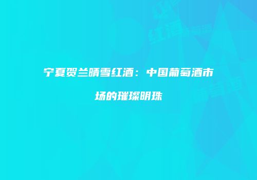 宁夏贺兰晴雪红酒：中国葡萄酒市场的璀璨明珠