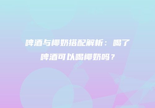 啤酒与椰奶搭配解析：喝了啤酒可以喝椰奶吗？