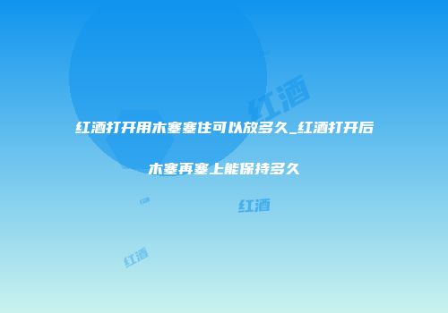 红酒打开用木塞塞住可以放多久_红酒打开后木塞再塞上能保持多久