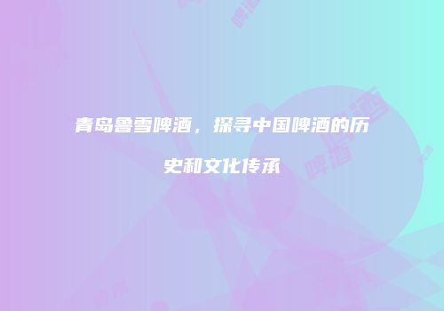 青岛鲁雪啤酒，探寻中国啤酒的历史和文化传承