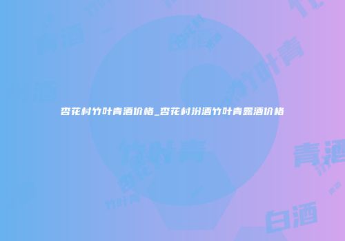 杏花村竹叶青酒价格_杏花村汾酒竹叶青露酒价格