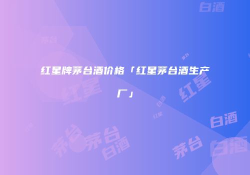 红星牌茅台酒价格「红星茅台酒生产厂」