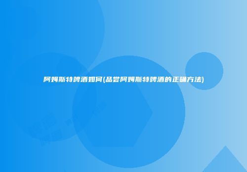 阿姆斯特啤酒如何(品尝阿姆斯特啤酒的正确方法)