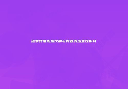 罐装啤酒加热饮用与冷藏的适宜性探讨