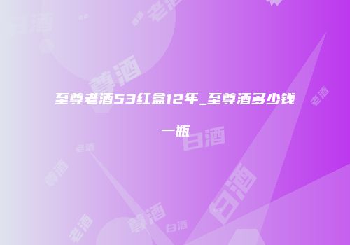至尊老酒53红盒12年_至尊酒多少钱一瓶