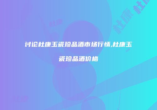 讨论杜康玉瓷珍品酒市场行情,杜康玉瓷珍品酒价格