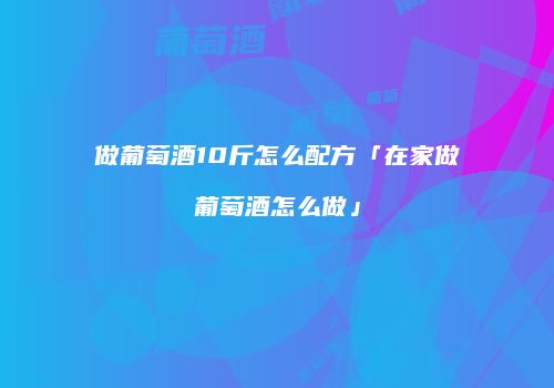 做葡萄酒10斤怎么配方「在家做葡萄酒怎么做」