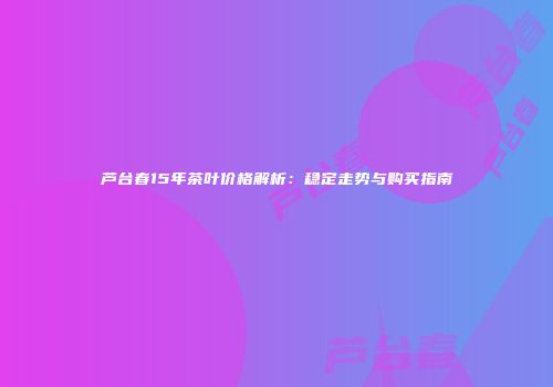 芦台春15年茶叶价格解析：稳定走势与购买指南