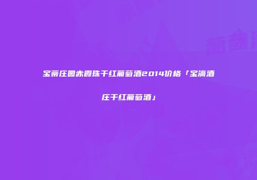 宝蒂庄园赤霞珠干红葡萄酒2014价格「宝滴酒庄干红葡萄酒」