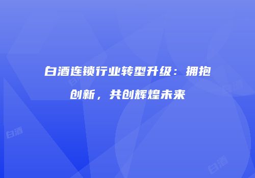 白酒连锁行业转型升级：拥抱创新，共创辉煌未来