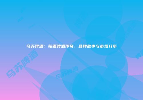 乌苏啤酒：新疆啤酒传奇，品牌故事与市场分布