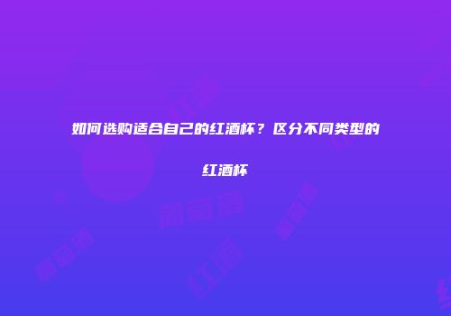 如何选购适合自己的红酒杯？区分不同类型的红酒杯