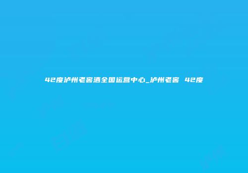 42度泸州老窖酒全国运营中心_泸州老窖 42度