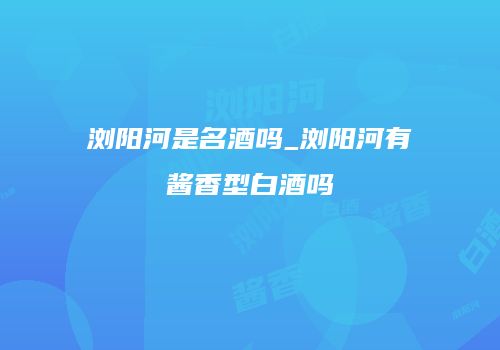 浏阳河是名酒吗_浏阳河有酱香型白酒吗