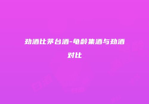 劲酒比茅台酒-龟龄集酒与劲酒对比