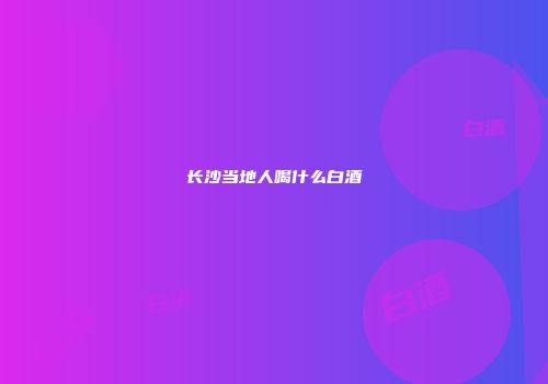 长沙当地人喝什么白酒