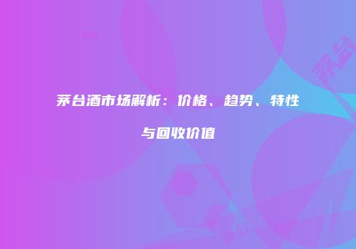 茅台酒市场解析：价格、趋势、特性与回收价值