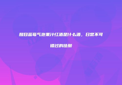 醒目蓝莓气泡果汁红酒是什么酒，日常不可错过的佳酿