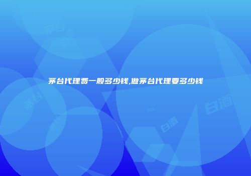 茅台代理费一般多少钱,做茅台代理要多少钱