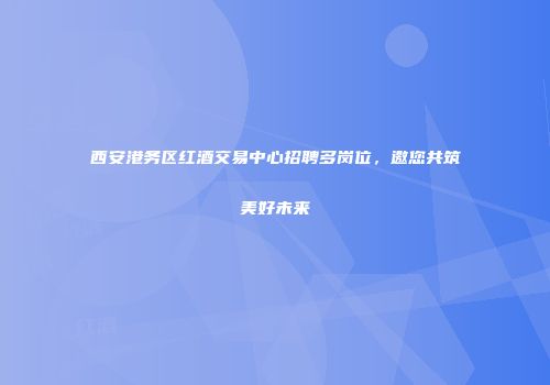 西安港务区红酒交易中心招聘多岗位，邀您共筑美好未来