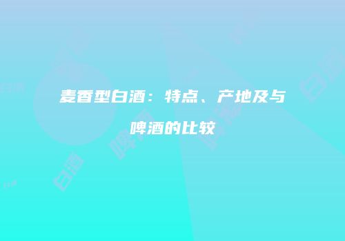 麦香型白酒：特点、产地及与啤酒的比较